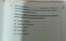 7.
GAP kapsamında
10.
havzasında 22 baraj, 19
hidroelektrik santrali ve 1,8 milyon hektarlık sulama sistem-
lerinin yapımı öngörülmüştür.
Yukarıda verilen paragrafta boş bırakılan yere aşağıdaki
akarsu çiftlerinden hangisi gelmelidir?
A) Seyhan - Ceyhan
B) Yeşilırmak - Kızılırmak
C) Çoruh - Aras
D) Fırat - Dicle
E) Meriç - Sakarya
