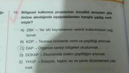 16. Bölgesel kalkınma projelerinin öncelikli amaçları göz
önüne alındığında aşağıdakilerden hangisi yanlış veril-
miştir?
Yer altı kaynaklarının verimli kullanılmasını sağ-
A) ZBK
lamak
B) KOP - Tarımsal ürünlerde verim ve çeşitliliği artırmak
C) DAP - Organize sanayi bölgeleri oluşturmak
D) DOKAP - Ekonomide üretim çeşitliliğini artırmak
E) YHGP - Erozyon, taşkın, su ve çevre düzenlemesi yap-
mak