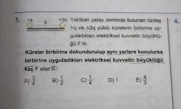 1. +
d
3Q Yahtkan yatay zeminde bulunan özdeş
+q ve +3q yüklü kürelerin birbirine uy-
guladıklan elektriksel kuvvetin büyüklu-
ğü Ftir.
Küreler birbirine dokundurulup aynı yerlere konulursa
birbirine uyguladıklan elektriksel kuvvetin büyüklüğü
kaç F olur?
B) c) D) 1
4
A)
3
4
E) 3