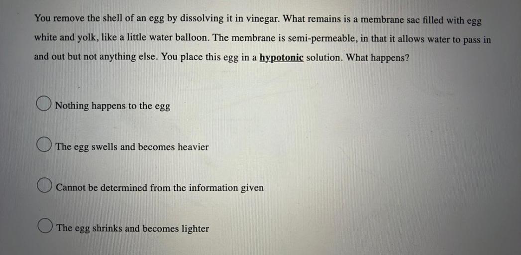 a
You remove the shell of an egg by dissolving it in vinegar. What remains is a membrane sac filled with egg
white and yolk, like a little water balloon. The membrane is semi-permeable, in that it allows water to pass in
and out but not anything else. You place this egg in a hypotonic solution. What happens?
a
Nothing happens to the egg
The egg swells and becomes heavier
Cannot be determined from the information given
The egg
shrinks and becomes lighter