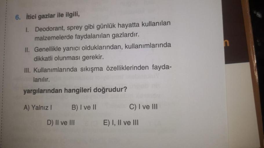 n
6. itici gazlar ile ilgili,
1. Deodorant, sprey gibi günlük hayatta kullanılan
malzemelerde faydalanılan gazlardır.
II. Genellikle yanıcı olduklarından, kullanımlarında
dikkatli olunması gerekir.
III
. Kullanımlarında sıkışma özelliklerinden fayda-
lanıl