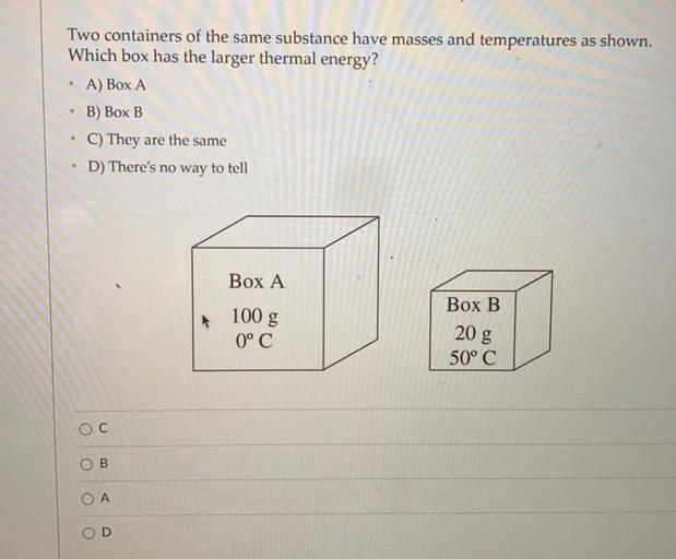 Two containers of the same substance have masses and temperatures as shown.
Which box has the larger thermal energy?
A) Box A
B) Box B
C) They are the same
D) There's no way to tell
.
Box A
Box B
100 g
0° C
20 g
50° C
o
C
OB
O
A
OD