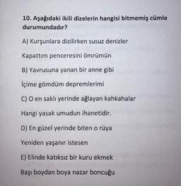 10. Aşağıdaki ikili dizelerin hangisi bitmemiş cümle
durumundadır?
A) Kurşunlara dizilirken susuz denizler
Kapattım penceresini ömrümün
B) Yavrusuna yanan bir anne gibi
İçime gömdüm depremlerimi
C) O en saklı yerinde ağlayan kahkahalar
Hangi yasak umudun ihanetidir.
D) En güzel yerinde biten o rüya
Yeniden yaşanır istesen
E) Elinde katıksız bir kuru ekmek
Başı boydan boya nazar boncuğu