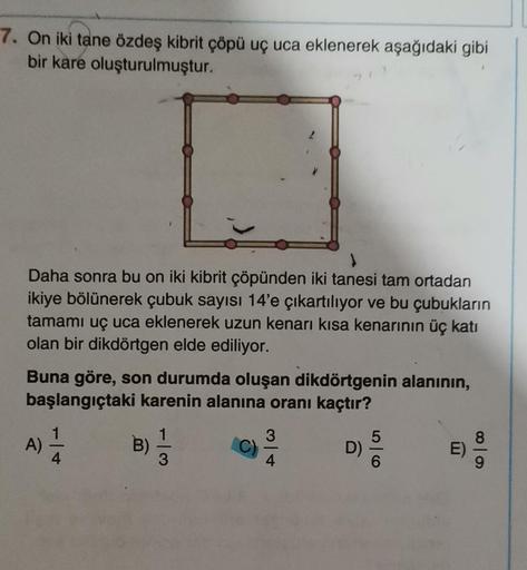 7. On iki tane özdeş kibrit çöpü uç uca eklenerek aşağıdaki gibi
bir kare oluşturulmuştur.
Daha sonra bu on iki kibrit çöpünden iki tanesi tam ortadan
ikiye bölünerek çubuk sayısı 14'e çıkartılıyor ve bu çubukların
tamamı uç uca eklenerek uzun kenarı kısa