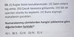 19. (1) Kuşlar bizim konuklarımızdır. (11) Sakın onlara
taş atma. (III) Çocuk tasasızca gülüyordu. (IV) Sık sık
uyarıları olurdu bu teyzenin. (V) Buna alışmıştı
mahallenin çocukları.
Numaralanmış cümlelerden hangisi yüklemine göre
diğerlerinden farklıdır?
A) I. B) II. C) III. D) IV. E) V.
