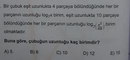 Bir çubuk eşit uzunlukta 4 parçaya bölündüğünde her bir
parçanın uzunluğu log7x birim, eşit uzunlukta 10 parçaya
bölündüğünde her bir parçanın uzunluğu log, (x2) birim
olmaktadır.
49
Buna göre, çubuğun uzunluğu kaç birimdir?
A) 5
B) 8
C) 10
D) 12
E) 15
