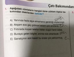 Çatı Bakımından
1. Aşağıdaki cümlelerin hangisi özne-yüklem ilişkisi ba-
kımından ötekilerden farklıdır?
5.
olla
A) Yanınıza fazla eşya almamanız gerektiği söylenmişti.
B) Akşam eve geç gidince babam çok sinirlendi. Eth
C) Firtinada kopan telefon hatları bugün tamir edildi.
D) Buraya gelen bilgiler, anında size aktanlacak.
,
E) Sanatçının son kaseti bu sıralar çok satılıyormuş. e
etta