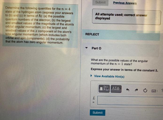 Submit
Previous Answers
All attempts used; correct answer
displayed
Determine the following quantities for the n=4
state of the hydrogen atom (express your answers
to (b) and (c) in terms of f): (a) the possible
quantum numbers of the electron; (b) the largest
and smallest values of the magnitude of the atom's
orbital angular momentum; (c) the largest and
smallest values of the z component of the atom's
total angular momentum (which includes both
orbital and spin components); (d) the probability
that the atom has zero angular momentum.
REFLECT
Part 0
What are the possible values of the angular
momentum of the n=1 state?
Express your answer in terms of the constant h.
► View Available Hint(s)
VALO
L
Submit