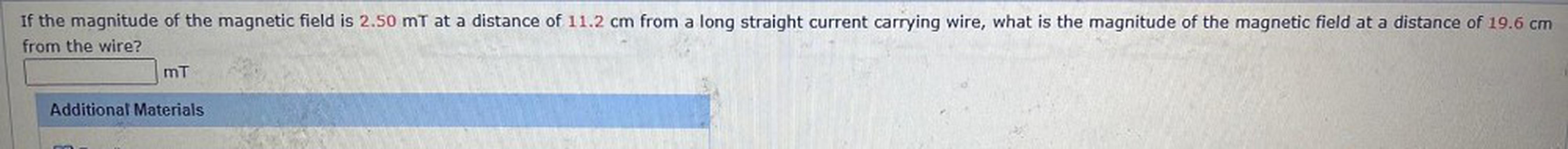 If the magnitude of the magnetic field is 2.50 mt at a distance of 11.2 cm from a long straight current carrying wire, what is the magnitude of the magnetic field at a distance of 19.6 cm
from the wire?
mt
Additional Materials