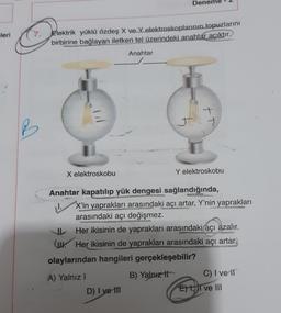 Denem
mleri
7.
Elektrik yüklü özdeş
ve Yelektroskoplarının topuzlarını
birbirine bağlayan iletken tel üzerindeki anahtar acıktır.
Anahtar
X elektroskobu
Y elektroskobu
Anahtar kapatılıp yük dengesi sağlandığında,
X'in yaprakları arasındaki açı artar, Y'nin yaprakları
arasındaki açı değişmez.
Her ikisinin de yaprakları arasındaki açı azalır.
(w. Her ikisinin de yaprakları arasındaki açı artar.
olaylarından hangileri gerçekleşebilir?
B) Yalnız it
A) Yalnız !
DI ve III
C) I ve ir
E) 1,11 ve III
