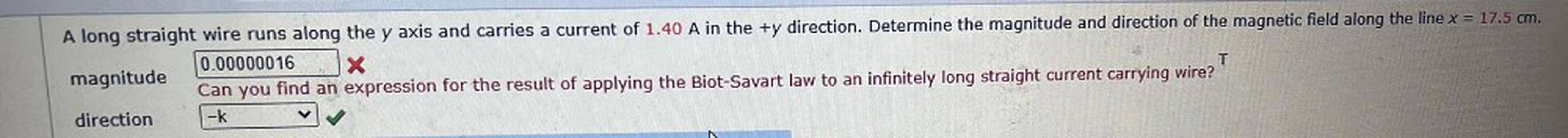 T
A long straight wire runs along the y axis and carries a current of 1.40 A in the +y direction. Determine the magnitude and direction of the magnetic field along the line x = 17.5 cm.
0.00000016 X
magnitude
Can you find an expression for the result of applying the Biot-Savart law to an infinitely long straight current carrying wire?
direction -K