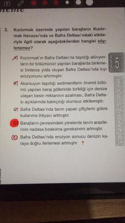 UUME
3.
Kızılırmak üzerinde yapılan barajların Kızılır.
mak Havzası'nda ve Bafra Deltası'ndaki etkile-
riyle ilgili olarak aşağıdakilerden hangisi söy-
lenemez?
Deneme
5
A Kızılırmak'ın Bafra Deltası'na taşıdığı alüvyon-
ların bir bölümünün yapılan barajlarda birikme-
si binlerce yılda oluşan Bafra Deltası'nda kıyı
erozyonunu artırmıştır.
8) Akarsuyun taşıdığı sedimentlerin önemli bölü-
mü yapılan baraj göllerinde biriktiği için denize
ulaşan besin miktarının azalması, Bafra Delta-
si açıklarında balıkçılığı olumsuz etkilemiştir.
Bafra Deltası'nda tarım yapan çiftçilerin gübre
kullanma ihtiyacı artmıştır.
D) Barajların çevresindeki yörelerde tarım arazile-
rinin nadasa bırakılma gereksinimi artmıştır.
a Bafra Deltası'nda erozyon sonucu denizin ka-
raya doğru ilerlemesi artmıştır. ?
COGRAFYA 2 SORULARI
