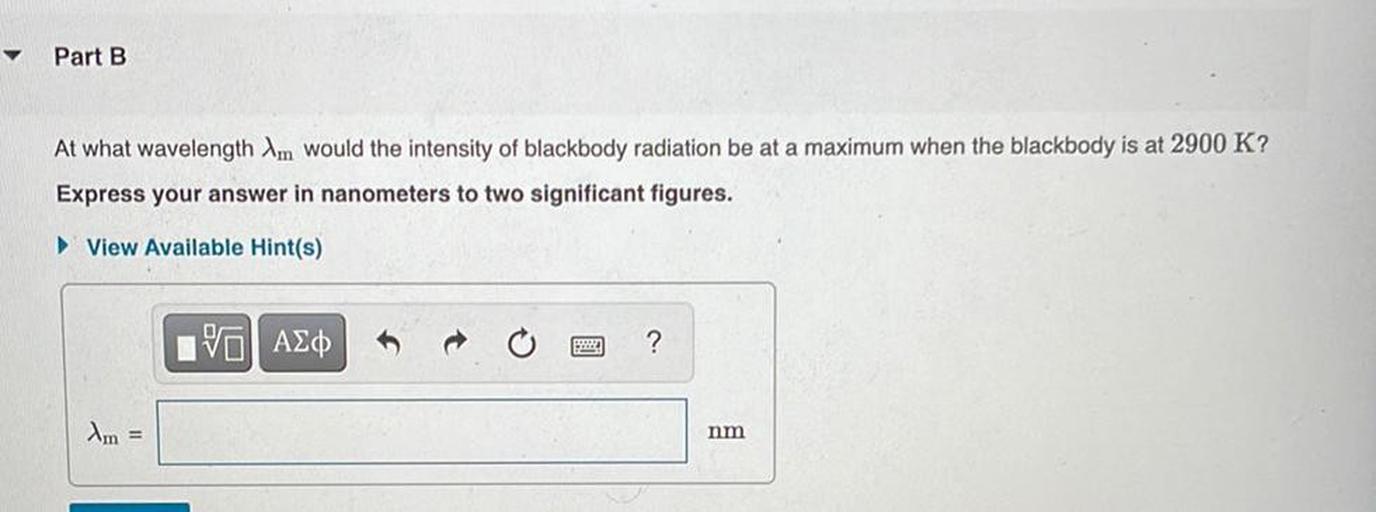 ✓
Part B
At what wavelength Im would the intensity of blackbody radiation be at a maximum when the blackbody is at 2900 K?
Express your answer in nanometers to two significant figures.
View Available Hint(s)
V ASP
?
Am =
nm