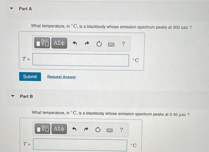 Part A
What temperature, in °C, is a blackbody whose emission spectrum peaks at 300 nm ?
VALO
?
T
°C
Submit
Request Answer
y
Part B
What temperature, in °C, is a blackbody whose emission spectrum peaks at 2.40 um ?
VALO
?
T
°C