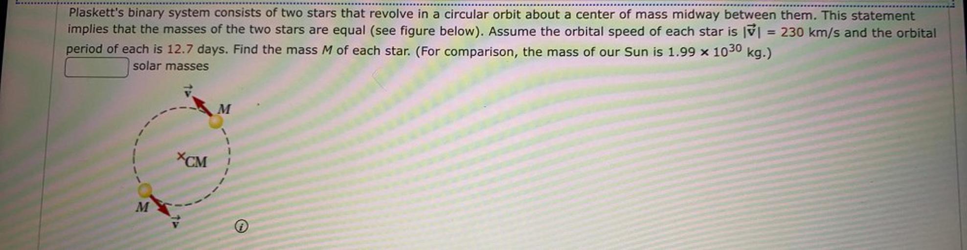 Plaskett's binary system consists of two stars that revolve in a circular orbit about a center of mass midway between them. This statement
implies that the masses of the two stars are equal (see figure below). Assume the orbital speed of each star is = 230 km/s and the orbital
period of each is 12.7 days. Find the mass M of each star. (For comparison, the mass of our Sun is 1.99 % 1030 kg.)
solar masses
M
XCM
M