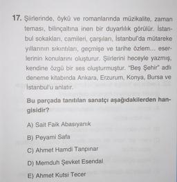 17. Şiirlerinde, öykü ve romanlarında müzikalite, zaman
teması, bilinçaltına inen bir duyarlılık görülür. İstan-
bul sokakları, camileri, çarşıları, İstanbul'da mütareke
yıllarının sıkıntıları, geçmişe ve tarihe özlem... eser-
lerinin konularını oluşturur. Şiirlerini heceyle yazmış,
kendine özgü bir ses oluşturmuştur. “Beş Şehir” adlı
deneme kitabında Ankara, Erzurum, Konya, Bursa ve
İstanbul'u anlatır.
Bu parçada tanıtılan sanatçı aşağıdakilerden han-
gisidir?
A) Sait Faik Abasıyanık
B) Peyami Safa
C) Ahmet Hamdi Tanpınar
D) Memduh Şevket Esendal
E) Ahmet Kutsi Tecer