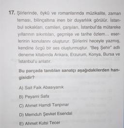 17. Şiirlerinde, öykü ve romanlarında müzikalite, zaman
teması, bilinçaltına inen bir duyarlılık görülür. İstan-
bul sokakları, camileri, çarşıları, İstanbul'da mütareke
yıllarının sıkıntıları, geçmişe ve tarihe özlem... eser-
lerinin konularını oluşturur. Şiirlerini heceyle yazmış,
kendine özgü bir ses oluşturmuştur. “Beş Şehir” adlı
deneme kitabında Ankara, Erzurum, Konya, Bursa ve
İstanbul'u anlatır.
Bu parçada tanıtılan sanatçı aşağıdakilerden han-
gisidir?
A) Sait Faik Abasıyanık
B) Peyami Safa
C) Ahmet Hamdi Tanpınar
D) Memduh Şevket Esendal
E) Ahmet Kutsi Tecer
