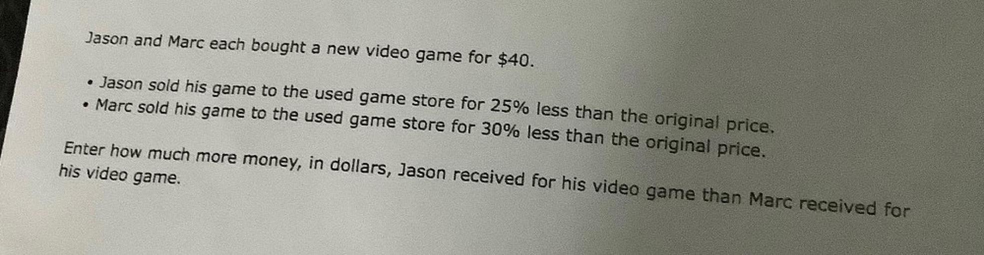Jason and Marc each bought a new video game for $40.
• Jason sold his game to the used game store for 25% less than the original price.
• Marc sold his game to the used game store for 30% less than the original price.
Enter how much more money, in dollars, Jason received for his video game than Marc received for
his video game.
