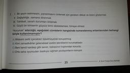 7.
1. Bir şeyin eskimesini, yıpranmasını önlemek için gereken dikkat ve özeni göstermek
II. Değişikliğe, zamana direnmek
III. Tehlikeli, zararlı durumları önlemek
IV. Güçlü bir kimsenin güçsüz birini desteklemesi, himaye etmesi
"Korumak" sözcüğü, aşağıdaki cümlelerin hangisinde numaralanmış anlamlarından herhangi
biriyle kullanılmamıştır?
A) Midesini asitli içecekleri tüketmeyerek koruyormuş.
B) Kimi zanaatkârlar geleneksel üretim tekniklerini korumaktadır.
C) Beni kendi kardeşi gibi sever, babasının hışmından korurdu.
D) Orta saha oyuncuları baskıya rağmen pozisyonlarını koruyor.
25
8. Sınıf Türkçe Soru Bankası