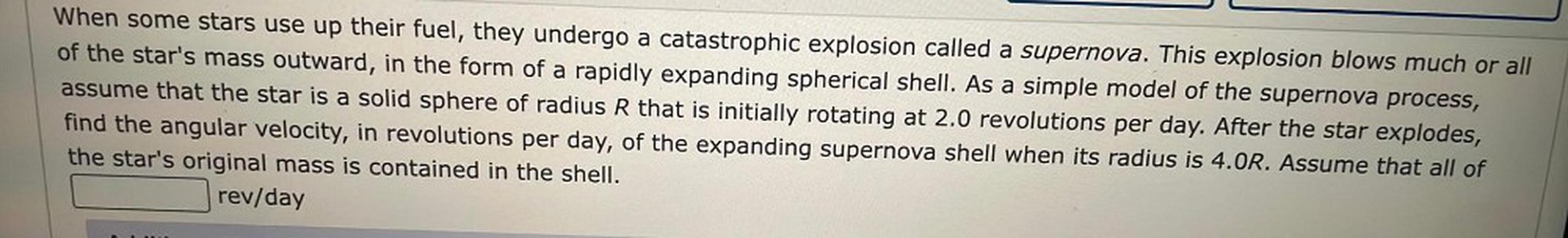 When some stars use up their fuel, they undergo a catastrophic explosion called a supernova. This explosion blows much or all
of the star's mass outward, in the form of a rapidly expanding spherical shell. As a simple model of the supernova process,
assume that the star is a solid sphere of radius R that is initially rotating at 2.0 revolutions per day. After the star explodes,
find the angular velocity, in revolutions per day, of the expanding supernova shell when its radius is 4.OR. Assume that all of
the star's original mass is contained in the shell.
rev/day