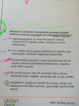 Aşağıdaki cümlelerin hangisinde parantez içindeki
ifadenin anlamını karşılayan bir söz kullanılmamıştır?
A) Gemi azıya almış bir anlatımla başarılı olmaya
çalışmanın bir faydası yoktur. (üslubunu kontrol
edememek)
B) Her nitelikte okura şapka çıkarttıran bir yazarla karşı
karşıyaydık. (herkesin beğenisini kazanmak)
C) Günümüzdeki yazarların moda tutumlarından biri de
hayata yakınma gözlükleriyle bakmasıdır. (yaşama
karşı sitem duyma)
D) Bir atimlik barutu olan bir yazardan kalıcı olmayı
beklemek doğru değildir. (yazacağı çok az şey olmak)
E) Aktüalitenin rüzgârına kapılan bir sanatçı olduğu için
edebiyatımızda etkili olamadı. (güncelliğin güdümünde
kalma)
U.Dört
Bes
Diğer sayfaya geçiniz.
