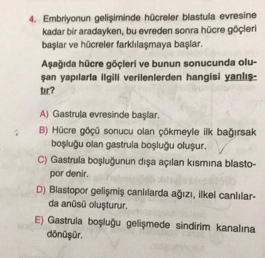 4. Embriyonun gelişiminde hücreler blastula evresine
kadar bir aradayken, bu evreden sonra hücre göçleri
başlar ve hücreler farklılaşmaya başlar.
Aşağıda hücre göçleri ve bunun sonucunda olu-
şan yapılarla ilgili verilenlerden hangisi yanlış-
tir?
A) Gastr