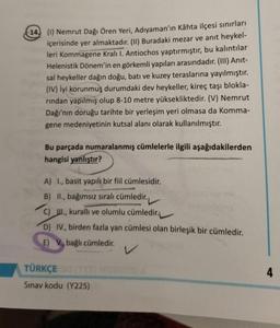 14. (1) Nemrut Dağı Ören Yeri, Adıyaman'ın Kâhta ilçesi sınırları
içerisinde yer almaktadır. (II) Buradaki mezar ve anıt heykel-
leri Kommagene Kralı I. Antiochos yaptırmıştır, bu kalıntılar
Helenistik Dönem'in en görkemli yapıları arasındadır. (III) Anit-
sal heykeller dağın doğu, batı ve kuzey teraslarına yayılmıştır.
(IV) İyi korunmuş durumdaki dev heykeller, kireç taşı blokla-
rindan yapılmış olup 8-10 metre yüksekliktedir. (V) Nemrut
Dağı'nın doruğu tarihte bir yerleşim yeri olmasa da Komma-
gene medeniyetinin kutsal alanı olarak kullanılmıştır.
Bu parçada numaralanmış cümlelerle ilgili aşağıdakilerden
hangisi yanlıştır?
A) I., basit yapılı bir fiil cümlesidir.
B) II., bağımsız sıralı cümledir.
C) III., kuralli ve olumlu cümledir.
D) IV., birden fazla yan cümlesi olan birleşik bir cümledir.
E) V., bağlı cümledir.
TÜRKÇE
Sinay kodu (Y225)
4