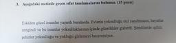 3. Aşağıdaki metinde geçen sifat tamlamalarını bulunuz. (15 puan)
Eskiden güzel insanlar yaşardı buralarda. Evlerin yoksulluğu sizi yanıltmasın, hayatlar
zengindi ve bu insanlar yoksulluklarının içinde güzellikler gizlerdi. Şimdilerde ışıltılı
şehirler yoksulluğu ve yokluğu gizlemeyi beceremiyor.