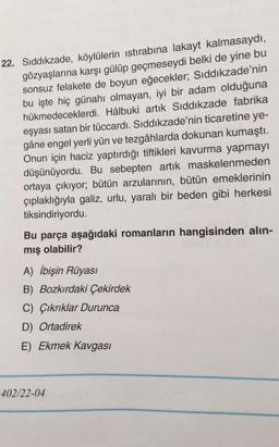 22. Sıddıkzade, köylülerin istirabına lakayt kalmasaydı,
gözyaşlarına karşı gülüp geçmeseydi belki de yine bu
sonsuz felakete de boyun eğecekler; Sıddıkzade'nin
bu işte hiç günahı olmayan, iyi bir adam olduğuna
hükmedeceklerdi. Hâlbuki artık Sıddıkzade fabrika
eşyası satan bir tüccardı. Sıddıkzade'nin ticaretine ye-
gâne engel yerli yün ve tezgâhlarda dokunan kumaştı.
Onun için haciz yaptırdığı tiftikleri kavurma yapmayı
düşünüyordu. Bu sebepten artık maskelenmeden
ortaya çıkıyor; bütün arzularının, bütün emeklerinin
çıplaklığıyla galiz, urlu, yaralı bir beden gibi herkesi
tiksindiriyordu.
Bu parça aşağıdaki romanların hangisinden alın-
mış olabilir?
A) İbişin Rüyasi
B) Bozkırdaki Çekirdek
C) Çıkrıklar Durunca
D) Ortadirek
E) Ekmek Kavgası
402/22-04