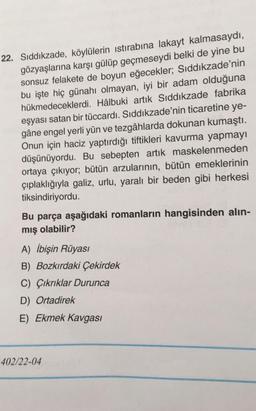 22. Sıddıkzade, köylülerin istirabına lakayt kalmasaydı,
gözyaşlarına karşı gülüp geçmeseydi belki de yine bu
sonsuz felakete de boyun eğecekler; Sıddıkzade'nin
bu işte hiç günahı olmayan, iyi bir adam olduğuna
hükmedeceklerdi. Hâlbuki artık Sıddıkzade fabrika
eşyası satan bir tüccardı. Sıddıkzade'nin ticaretine ye-
gâne engel yerli yün ve tezgâhlarda dokunan kumaştı.
Onun için haciz yaptırdığı tiftikleri kavurma yapmayı
düşünüyordu. Bu sebepten artık maskelenmeden
ortaya çıkıyor; bütün arzularının, bütün emeklerinin
çıplaklığıyla galiz, urlu, yaralı bir beden gibi herkesi
tiksindiriyordu.
Bu parça aşağıdaki romanların hangisinden alın-
mış olabilir?
A) İbişin Rüyasi
B) Bozkırdaki Çekirdek
C) Çıkrıklar Durunca
D) Ortadirek
E) Ekmek Kavgası
402/22-04
