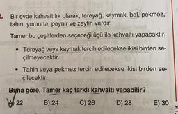 2. Bir evde kahvaltılık olarak, tereyağ, kaymak, bal, pekmez,
tahin, yumurta, peynir ve zeytin vardır.
Tamer bu çeşitlerden seçeceği üçü ile kahvaltı yapacaktır.
• Tereyağ veya kaymak tercih edilecekse ikisi birden se-
çilmeyecektir.
• Tahin veya pekmez tercih edilecekse ikisi birden se-
çilecektir.
Buna göre, Tamer kaç farklı kahvaltı yapabilir?
\/22 B) 24 C) 26 D) 28
E) 30