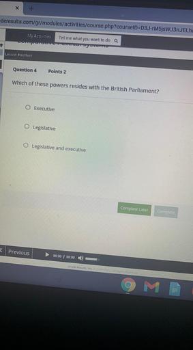 X
deresults.com/gr/modules/activities/course.php?courselD=D3J-FM5jsWJ3nJELA
My Activities
Tell me what you want to do a
Lesson Posttest
Question 4
Points 2
Which of these powers resides with the British Parliament?
0
Executive
O Legislative
O Legislative and executive
Complete Later
Complete
< Previous
00:00 00:00
Grade Results, inc
M