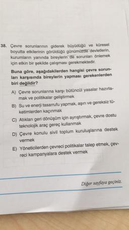 38. Çevre sorunlannın giderek büyüdüğü ve küresel
boyutta etkilerinin görüldüğü günümüzde devletlerin,
kurumların yanında bireylerin de sorunlar önlemek
için etkin bir şekilde çalışması gerekmektedir.
Buna göre, aşağıdakilerden hangisi çevre sorun-
ları karşısında bireylerin yapması gerekenlerden
biri değildir?
A) Çevre sorunlanna karşı bütüncül yasalar hazırla-
mak ve politikalar geliştirmek
B) Su ve enerji tasarrufu yapmak, aşın ve gereksiz tù-
ketimlerden kaçınmak
C) Atiklan geri dönüşüm için ayrıştırmak, çevre dostu
teknolojik araç gereç kullanmak
D) Çevre konulu sivil toplum kuruluşlarına destek
vermek
E) Yöneticilerden çevreci politikalar talep etmek, çev-
reci kampanyalara destek vermek
Diğer sayfaya geçiniz.
