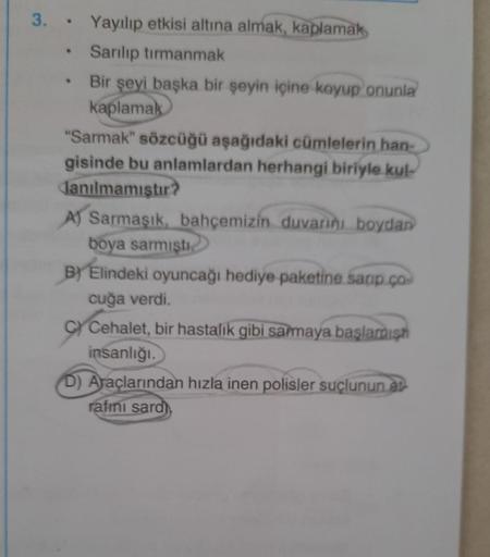 .
3. • Yayılıp etkisi altına almak, kaplamak
Sanlıp tırmanmak
Bir şeyi başka bir şeyin içine koyup onunla
kaplamak
"Sarmak" sözcüğü aşağıdaki cümlelerin han
gisinde bu anlamlardan herhangi biriyle kul-
lanılmamistu?
A) Sarmaşık bahçemizin duvarını boydan
b