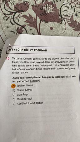 AYT / TÜRK DİLİ VE EDEBİYATI
15. Tanzimat Dönemi şairleri, şiirde ele aldıkları konular, yap-
tıkları yenilikler veya savundukları şiir anlayışından dolayı
kimi adlarla anılır: Birine "vatan şairi”, birine "tezatlar şairi”,
birine "eski taraftarı", birine "hikemî şiirin son ustası" yakış-
tırması yapılır.
Aşağıdaki sanatçılardan hangisi bu parçada sözü edi-
len şairlerden değildir?
A) İbrahim Şinasi
B) Namık Kemal
C) Ziya Paşa
D) Muallim Naci
E) Abdülhak Hamit Tarhan