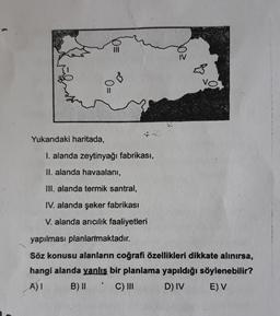 vo
O=
Yukarıdaki haritada,
I. alanda zeytinyağı fabrikası,
II. alanda havaalanı,
III. alanda termik santral,
IV. alanda şeker fabrikası
V. alanda arıcılık faaliyetleri
yapılması planlanmaktadır.
Söz konusu alanların coğrafi özellikleri dikkate alınırsa,
hangi alanda yanlış bir planlama yapıldığı söylenebilir?
A) B) II C) 110 D) IV EV
