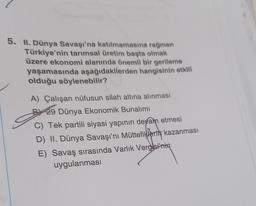 5. II. Dünya Savaşı'na katılmamasına rağmen
Türkiye'nin tarımsal üretim başta olmak
üzere ekonomi alanında önemli bir gerileme
yaşamasında aşağıdakilerden hangisinin etkili
olduğu söylenebilir?
A) Çalışan nüfusun silah altına alınması
BYA9 Dünya Ekonomik Bunalımı
C) Tek partili siyasi yapının devam etmesi
D) II. Dünya Savaşı'nı Müttefiklerin kazanması
E) Savaş sırasında Varlık Vergisi'nin
uygulanmasi
