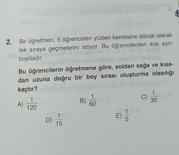 2. Bir öğretmen, 5 öğrenciden yüzleri kendisine dönük olarak
tek sıraya geçmelerini istiyor. Bu öğrencilerden ikisi aynı
boydadır.
Bu öğrencilerin öğretmene göre, soldan sağa ve kısa-
dan uzuna doğru bir boy sırası oluşturma olasılığı
kaçtır?
1
1
1
C)
B)
A)
30
60
120
E)
D)
15
