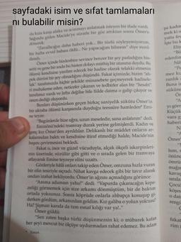 şu kadın
mek ki o
yatta feu
Işte bu k
Eliy
sayfadaki isim ve sifat tamlamaları
ni bulabilir misin?
da kıza karşı alaka ve acımayı anlatmak isteyen bir ifade vardi
Sağında giden Macide'ye süratle bir göz attıktan sonra Ömer'e
dönerek
"Zavallığın daha haberi yok... Bir türlü söyleyemiyorum,
bir hafta evvel babası öldü... Ne yapacağım bilmem" diye minil
dandı.
Ömer içinde birdenbire sevince benzer bir şey parladığını his-
setti ve gene bir anda bu histen dolayı müthiş bir utanma duydu. Bu
ölümü kendisine yardım edecek bir hadise olarak telakki etmenin
pek dürüst bir şey olmadığını düşündü. Fakat içimizde, bizim "ah-
lak" tarafımızda hiçbir şekilde münasebete geçmeyerek hadisele-
ri muhakeme eden, neticeler çıkaran ve tedbirler alan bir "hesabi”
tarafımız vardı ve lafta değilse bile fiilde daima o galip çıkıyor ve
onun dediği oluyordu.
Bunları düşünürken geçen birkaç saniyelik sükûtu Ömer'in
bir akraba ölümü karşısında duyduğu teessüre hamleden* Emi-
ne teyze
"Bugünlerde bize uğra, uzun meseledir, sana anlatırım" dedi.
Eminönü'ndeki tramvay durak yerine gelmişlerdi. Kadın ve
genç kız Ömer'den ayrıldılar. Delikanlı bir müddet onların ar-
kalarından baktı ve kendisine itiraf etmediği halde, Macide'nin
başını çevirmesini bekledi.
Fakat o, ince ve güzel vücuduyla, alçak ökçeli iskarpinleri-
nin üzerinde, süzülür gibi gitti ve o sırada gelen bir tramvaya
atlayarak Emine teyzeye elini uzattı.
Gözleriyle hâlâ onları takip eden Ömer, omzuna hızla vuran
bir elin tesiriyle sıçradı. Nihat kavga edecek gibi bir tavır alarak
"Bö
ederdin
Nil
"Pe
mez ki
ranlık
Buna in
sükûne
Ör
"A
yı görn
Küçük
vara g
haberi
NE
"A
Ömer
ondan izahat bekliyordu. Ömer'in ağzını açmadığını görünce:
"Amma adamsın yahu!" dedi. "Vapurda çıkaracağın kepa-
zeliği görmemek için size arkamı dönmüştüm, bir de baktım
ortada yoksunuz. Sonra köprüde onlarla ahbapça konuşup gi
derken gördüm, arkanızdan geldim. Kız galiba o yolun yolcusu?
Ha? Şişman karıda da tam esnaf kılığı var yal."
"Sen zaten başka türlü düşünmezsin ki; o mübarek kafan
her şeyi mevcut bir ölçüye uydurmadan rahat edemez. Bu adam
lum,
önüne
ömrü
mağı
kavus
sirala
Çocul
köşes
o dai
rengi
C
Ömer güldü:
fakat
zim
• Yoran.
