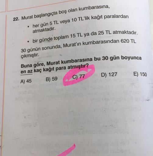 22. Murat başlangıçta boş olan kumbarasına,
• her gün 5 TL veya 10 TL'lik kağıt paralardan
atmaktadır.
• bir günde toplam 15 TL ya da 25 TL atmaktadır.
30 günün sonunda, Murat'ın kumbarasından 620 TL
çıkmıştır.
Buna göre, Murat kumbarasına bu 30 gün boyunc