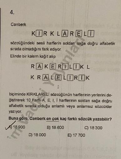 4.
Canberk
KORKLARELO
sözcüğündeki sesli harflerin soldan sağa doğru alfabetik
sirada olmadığını fark ediyor.
Elinde bir kalem kağıt alıp
nlar
RAKEROLUKL
KRALELORUK
:
biçiminde KIRKLARELİ sözcüğünün harflerinin yerlerini de-
giştirerek 10 harili A, E, I, 1