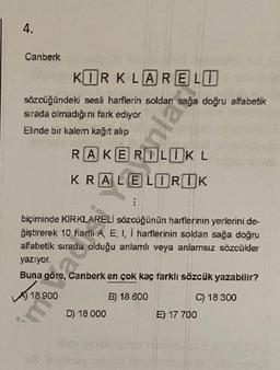 4.
Canberk
KORKLARELO
sözcüğündeki sesli harflerin soldan sağa doğru alfabetik
sirada olmadığını fark ediyor.
Elinde bir kalem kağıt alıp
nlar
RAKEROLUKL
KRALELORUK
:
biçiminde KIRKLARELİ sözcüğünün harflerinin yerlerini de-
giştirerek 10 harili A, E, I, 1 harflerinin soldan sağa doğru
alfabetik sırada olduğu anlamlı veya anlamsız sözcükler
yazıyor.
Buna göre, Canberk en çok kaç farklı sözcük yazabilir?
A 18
18 900
B) 18 600
C) 18 300
D) 18 000
E) 17 700
