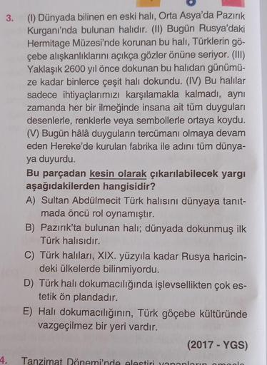 3.
(1) Dünyada bilinen en eski halı, Orta Asya'da Pazırık
Kurganı'nda bulunan halıdır. (II) Bugün Rusya'daki
Hermitage Müzesi'nde korunan bu halı, Türklerin gö-
çebe alışkanlıklarını açıkça gözler önüne seriyor. (III)
Yaklaşık 2600 yıl önce dokunan bu halı