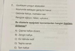 7. Uyuklayan yorgun akasyaları
Koynunda saklayan geniş bir havuz
Üstünde fiskiye, mehtabin sari
SH
Rengiyle ağlıyor, hâlsiz, uykusuz...
BOT
Bu dizelerle aşağıdaki kavramlardan hangisi ilişkilen-
dirilemez?
VH (A
A) Çapraz kafiye düzeni
en
B) Zengin kafiye
C) Ek hâlinde redif
Canone
D) Teşhis sanatı
E) Tam kafiye