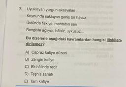 7. Uyuklayan yorgun akasyaları
Koynunda saklayan geniş bir havuz
Üstünde fiskiye, mehtabin sari
SH
Rengiyle ağlıyor, hâlsiz, uykusuz...
BOT
Bu dizelerle aşağıdaki kavramlardan hangisi ilişkilen-
dirilemez?
VH (A
A) Çapraz kafiye düzeni
en
B) Zengin kafiye
C) Ek hâlinde redif
Canone
D) Teşhis sanatı
E) Tam kafiye
