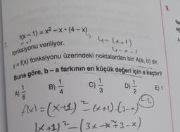 9.
for
:
ed
#x - 1) = x2 – xº (4 – x)
A
14
4-11)
ureal
fonksiyonu veriliyor.
y = f(x) fonksiyonu üzerindeki noktalardan biri Ala, b) dir.
Buna göre, b-a farkının en küçük değeri için a kaçtır?
1
B)
C
4
E) 1
2
)
A)
6
c) 1/3 oth
D)
fly) = (x+1) ²(x+1). (3)
K+1) ²_ (3x73-x)
2