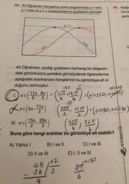 39. Ali Öğretmen Geogebra çizim programında y = sinx,
y = cosx ve y = 1 fonksiyonlarının grafiklerini çizmiştir.
40. Aşağ
nunk
yarde
y = 1
cOSX
c
sinx
Ali Öğretmen, çizdiği grafiklerin herhangi bir bölgesin-
deki görüntüsünü şekildeki gibi büyüterek öğrencilerine
aşağıdaki aralıklardan hangilerinin bu görüntüye ait ol-
duğunu sormuştur.
189
sin 20
110
6
180
IITT
6
116
3
.80
D« (99)- Cut ) -eins10, bet
(
dhxe ((1971, 117 ) - (singo, sunk ze)
(:
)
(499) 520")
1100
2
sing po
"Tsin180
2
151 261
III. XEO
2 3
9
Buna göre hangi aralıklar bu görüntüye ait olabilir?
endemik-
C) I ve III
A) Yalnız! B) I ve II
D) II ve III
E) I, II ve III
2
280
45
36
3
OTT
6