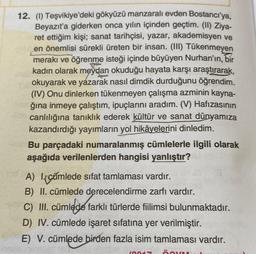 12. (1) Teşvikiye'deki gökyüzü manzaralı evden Bostanciya,
Beyazıt'a giderken onca yılın içinden geçtim. (II) Ziya-
ret ettiğim kişi; sanat tarihçisi, yazar, akademisyen ve
en önemlisi sürekli üreten bir insan. (III) Tükenmeyen
meraki ve öğrenme isteği içinde büyüyen Nurhan'ın, bir
kadın olarak meydan okuduğu hayata karşı araştırarak,
okuyarak ve yazarak nasıl dimdik durduğunu öğrendim.
(IV) Onu dinlerken tükenmeyen çalışma azminin kayna-
ğına inmeye çalıştım, ipuçlarını aradım. (V) Hafızasının
canlılığına tanıklık ederek kültür ve sanat dünyamıza
kazandırdığı yayımların yol hikâyelerini dinledim.
Bu parçadaki numaralanmış cümlelerle ilgili olarak
aşağıda verilenlerden hangisi yanlıştır?
A) lecămlede sıfat tamlaması vardır.
B) II. cümlede derecelendirme zarfı vardır.
C) III. cümlede farklı türlerde fillimsi bulunmaktadır.
D) IV. cümlede işaret sıfatına yer verilmiştir.
E) V. cümlede birden fazla isim tamlaması vardır.
Inn
ÖY
