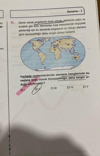 Deneme - 7
11.
ay-
e-
Genel olarak engebenin fazla olduğu alanlarda yağış ve
sıcaklık gibi iklim elemanları kısa mesafelerde değişiklik
gösterdiği için bu alanlarda engebenin az olduğu alanlara
göre biyoçeşitliliğin daha zengin olması beklenir.
ub
nini
Haritada numaralandırılan alanların hangilerinde bu
nedene bağlı olarak biyoçeşitliliğin daha zengin ol-
duğu söylenebilir?
A) !
But C) III D) IV E) V
G