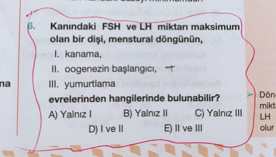 6.
Kanındaki FSH ve LH miktarı maksimum
olan bir dişi, menstural döngünün,
I. kanama,
II. oogenezin başlangıcı, 7
III. yumurtlama
evrelerinden hangilerinde bulunabilir?
A) Yalnız B) Yalnız 11 C) Yalnız III
D) I ve II
E) II ve III
na
Dön
mikt
LH
olur
